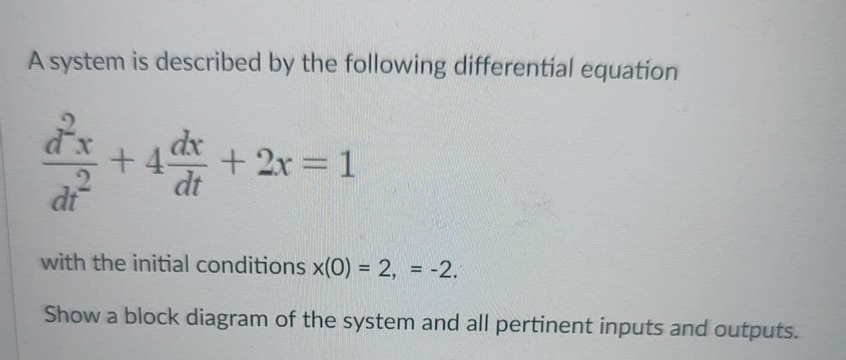 A system is described by the following differential equation
dx
+4
+2x%31
dt
dt
with the initial conditions x(0) = 2, = -2.
Show a block diagram of the system and all pertinent inputs and outputs.

