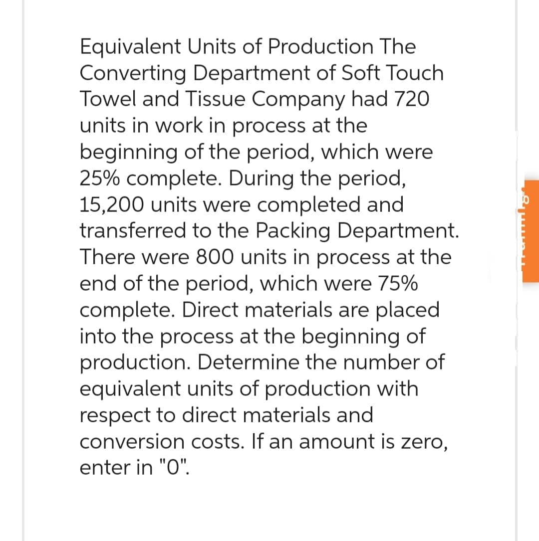 Equivalent Units of Production The
Converting Department of Soft Touch
Towel and Tissue Company had 720
units in work in process at the
beginning of the period, which were
25% complete. During the period,
15,200 units were completed and
transferred to the Packing Department.
There were 800 units in process at the
end of the period, which were 75%
complete. Direct materials are placed
into the process at the beginning of
production. Determine the number of
equivalent units of production with
respect to direct materials and
conversion costs. If an amount is zero,
enter in "0".