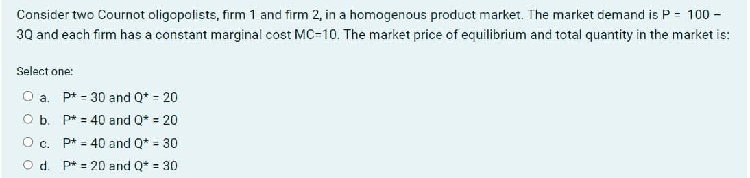 Consider two Cournot oligopolists, firm 1 and firm 2, in a homogenous product market. The market demand is P = 100 -
3Q and each firm has a constant marginal cost MC=10. The market price of equilibrium and total quantity in the market is:
Select one:
O a. P* 30 and Q* = 20
O b. P* 40 and Q* = 20
○ C.
P* 40 and Q* = 30
d. P20 and Q* = 30