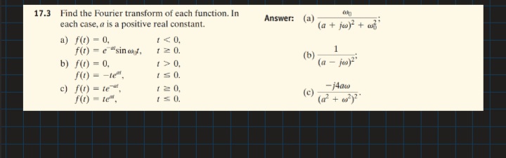 17.3 Find the Fourier transform of each function. In
Answer: (a)
each case, a is a positive real constant.
(a + jw)? + wi'
t < 0,
f(t) = e"sin et, 12 0.
1> 0,
I S0.
12 0,
a) f(t) = 0,
(b)
(a – jus)?"
b) f(t) = 0,
f(1)
-te",
c) f(t) = te ",
-j4aw
f(t)
= te".
is0.
(a + w)*"
