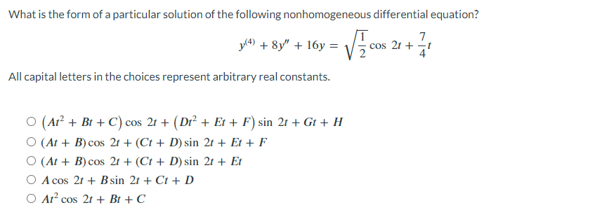 What is the form of a particular solution of the following nonhomogeneous differential equation?
y(4) + 8y" +16y =
All capital letters in the choices represent arbitrary real constants.
T
7
cos 21+
1/1
○ (At² + Bt + C) cos 2t + (Dt² + Et + F) sin 2t + Gt + H
O (At + B) cos 2t + (Ct + D) sin 2t + Et + F
O (At+ B) cos 2t+ (Ct + D) sin 2t + Et
A cos 2t+ B sin 2t + Ct + D
O At² cos 2t+ Bt + C