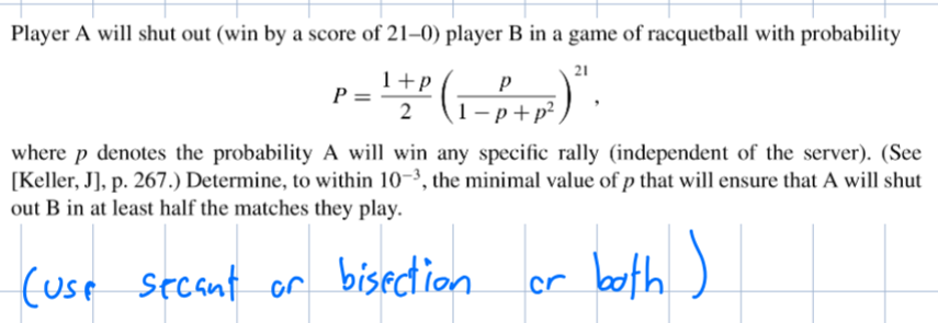 Player A will shut out (win by a score of 21-0) player B in a game of racquetball with probability
P =
1+P
2
р
1-p+p²
21
where p denotes the probability A will win any specific rally (independent of the server). (See
[Keller, J], p. 267.) Determine, to within 10-3, the minimal value of p that will ensure that A will shut
out B in at least half the matches they play.
(Use
secant or bisection
cr
both)