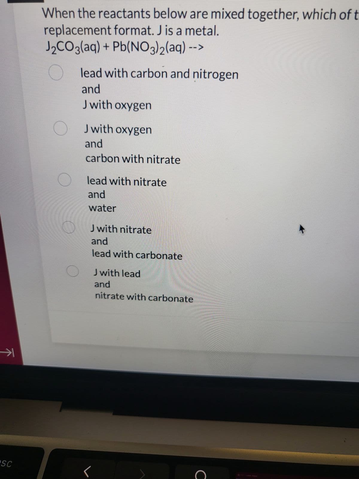 →→
PSC
When the reactants below are mixed together, which of t
replacement format. J is a metal.
J₂CO3(aq) + Pb(NO3)2(aq) --
lead with carbon and nitrogen
and
J with oxygen
J with oxygen
and
carbon with nitrate
lead with nitrate
and
water
J with nitrate
and
lead with carbonate
J with lead
and
nitrate with carbonate
C