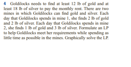 4 Goldilocks needs to find at least 12 lb of gold and at
least 18 lb of silver to pay the monthly rent. There are two
mines in which Goldilocks can find gold and silver. Each
day that Goldilocks spends in mine 1, she finds 2 lb of gold
and 2 lb of silver. Each day that Goldilocks spends in mine
2, she finds 1 lb of gold and 3 lb of silver. Formulate an LP
to help Goldilocks meet her requirements while spending as
little time as possible in the mines. Graphically solve the LP.
