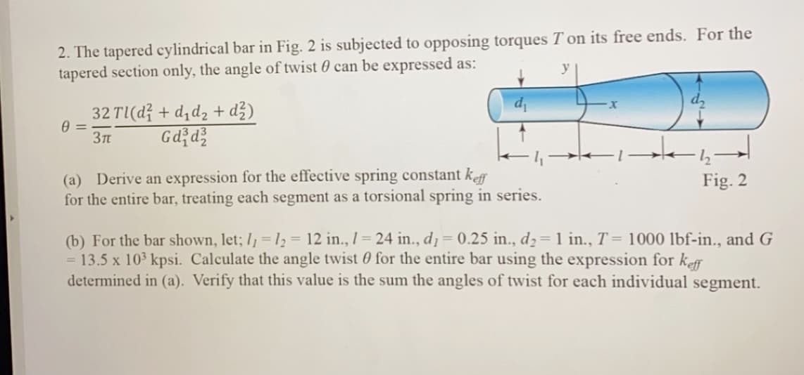 2. The tapered cylindrical bar in Fig. 2 is subjected to opposing torques T on its free ends. For the
tapered section only, the angle of twist 0 can be expressed as:
32 TI(d? + d,d2 + dž)
Gd d?
37n
(a) Derive an expression for the effective spring constant keff
for the entire bar, treating each segment as a torsional spring in series.
Fig. 2
(b) For the bar shown, let; I, = 12 = 12 in., 1= 24 in., d1= 0.25 in., d2= 1 in., T = 1000 lbf-in., and G
= 13.5 x 103 kpsi. Calculate the angle twist 0 for the entire bar using the expression for kef
determined in (a). Verify that this value is the sum the angles of twist for each individual
%3D
%3D
segment.
