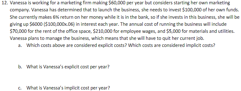 12. Vanessa is working for a marketing firm making $60,000 per year but considers starting her own marketing
company. Vanessa has determined that to launch the business, she needs to invest $100,000 of her own funds.
She currently makes 6% return on her money while it is in the bank, so if she invests in this business, she will be
giving up $6000 ($100,000x.06) in interest each year. The annual cost of running the business will include
$70,000 for the rent of the office space, $210,000 for employee wages, and $5,000 for materials and utilities.
Vanessa plans to manage the business, which means that she will have to quit her current job.
a. Which costs above are considered explicit costs? Which costs are considered implicit costs?
b. What is Vanessa's explicit cost per year?
C. What is Vanessa's implicit cost per year?