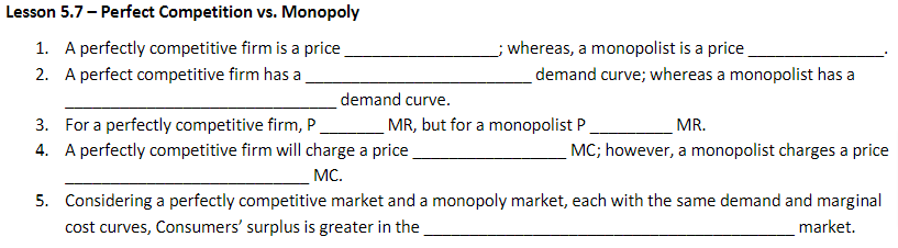 Lesson 5.7 - Perfect Competition vs. Monopoly
1. A perfectly competitive firm is a price
2. A perfect competitive firm has a
demand curve.
3. For a perfectly competitive firm, P.
4.
A perfectly competitive firm will charge a price
MC.
5.
__; whereas, a monopolist is a price
demand curve; whereas a monopolist has a
MR, but for a monopolist P
MR.
MC; however, a monopolist charges a price
Considering a perfectly competitive market and a monopoly market, each with the same demand and marginal
cost curves, Consumers' surplus is greater in the
market.