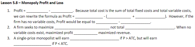 Lesson 5.8 - Monopoly Profit and Loss
1. Profit=
we can rewrite the formula as Profit =
firm has no variable costs, Profit would be equal to
2. A firm seeks to maximize
variable costs exist, maximized profit
3. A single-price monopolist will earn
if P < ATC.
Because total cost is the sum of total fixed costs and total variable costs,
). However, if the
not total
maximized revenue.
if P > ATC, but will earn
. When no