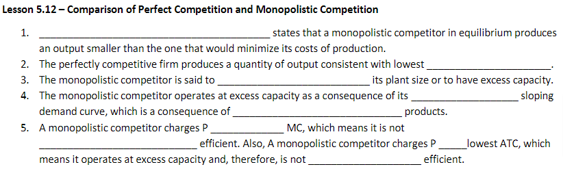 Lesson 5.12 - Comparison of Perfect Competition and Monopolistic Competition
1.
an output smaller than the one that would minimize its costs of production.
2. The perfectly competitive firm produces a quantity of output consistent with lowest
3. The monopolistic competitor is said to
4. The monopolistic competitor operates at excess capacity as a consequence of its
demand curve, which is a consequence of
5. A monopolistic competitor charges P
products.
states that a monopolistic competitor in equilibrium produces
its plant size or to have excess capacity.
sloping
MC, which means it is not
efficient. Also, A monopolistic competitor charges P
means it operates at excess capacity and, therefore, is not
efficient.
lowest ATC, which