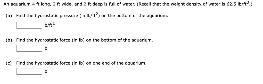 An aquarium 4 ft long, 2 ft wide, and 2 ft deep is full of water. (Recall that the weight density of water is 62.5 lb/ft³.)
(a) Find the hydrostatic pressure (in lb/ft2) on the bottom of the aquarium.
lb/ft2
(b) Find the hydrostatic force (in lb) on the bottom of the aquarium.
lb
(c) Find the hydrostatic force (in lb) on one end of the aquarium.
lb