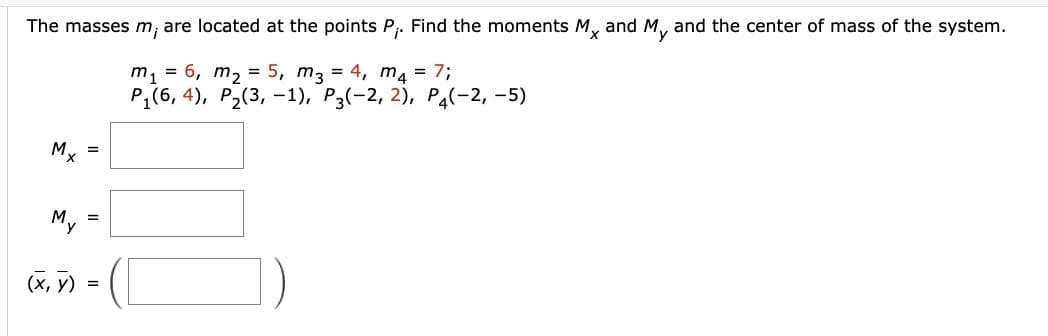 The masses m, are located at the points P₁. Find the moments Mx and My and the center of mass of the system.
m₁ = 6₁ m₂ = 5, m3 = 4, m4 = 7;
P₁(6,4), P₂(3, -1), P3(-2, 2), P4(-2,-5)
Mx
My
(x, y)
=
=
=
