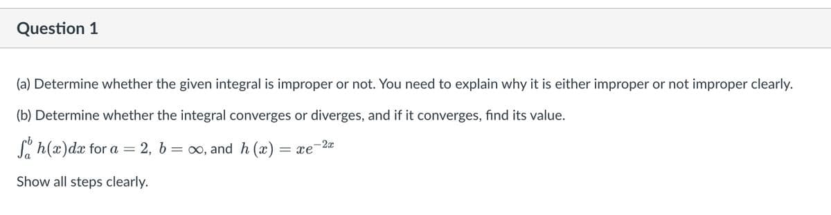 Question 1
(a) Determine whether the given integral is improper or not. You need to explain why it is either improper or not improper clearly.
(b) Determine whether the integral converges or diverges, and if it converges, find its value.
Sh(x) dx for a
2, b= ∞, and h(x) = xe
Show all steps clearly.
-
-2x