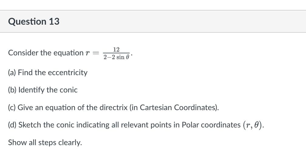 Question 13
12
2-2 sin 0
Consider the equation r
(a) Find the eccentricity
(b) Identify the conic
(c) Give an equation of the directrix (in Cartesian Coordinates).
(d) Sketch the conic indicating all relevant points in Polar coordinates (r, 0).
Show all steps clearly.