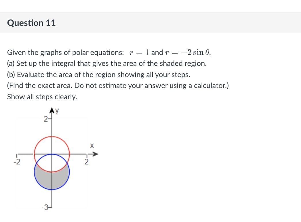 Question 11
Given the graphs of polar equations: r= 1 and r = -2 sin 0,
(a) Set up the integral that gives the area of the shaded region.
(b) Evaluate the area of the region showing all your steps.
(Find the exact area. Do not estimate your answer using a calculator.)
Show all steps clearly.
24
X