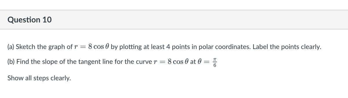 Question 10
(a) Sketch the graph of r
=
8 cos by plotting at least 4 points in polar coordinates. Label the points clearly.
(b) Find the slope of the tangent line for the curve r = 8 cos 0 at 0 =
ㅠ
Show all steps clearly.