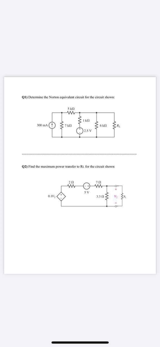 Q1) Determine the Norton equivalent circuit for the circuit shown:
5 k2
I kn
300 mA
6 kl
2.5 V
Q2) Find the maximum power transfer to RL for the circuit shown:
72
3 V
0.IV,
3.3 1
