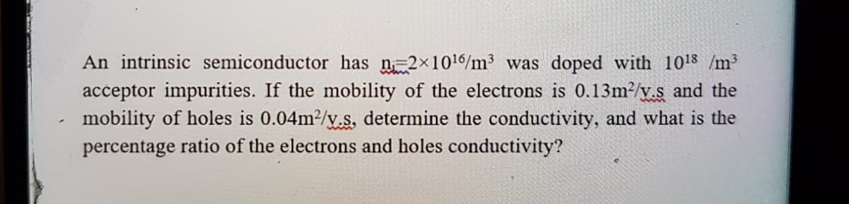 An intrinsic semiconductor has n 2x1016/m3 was doped with 1018 /m³
acceptor impurities. If the mobility of the electrons is 0.13m?/y.s and the
mobility of holes is 0.04m2/y.s. determine the conductivity, and what is the
percentage ratio of the electrons and holes conductivity?
