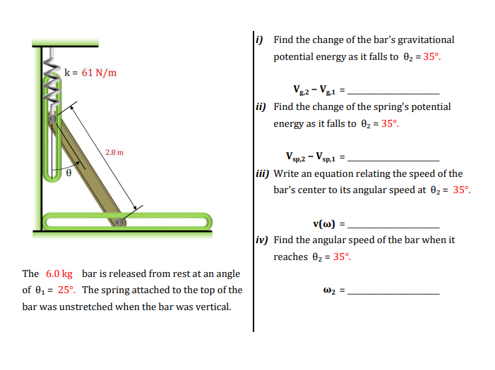 k=61 N/m
2.8 m
The 6.0 kg bar is released from rest at an angle
of 0₁ = 25°. The spring attached to the top of the
bar was unstretched when the bar was vertical.
i) Find the change of the bar's gravitational
potential energy as it falls to 0₂ = 35°.
Vg.2 - Vg1 =
ii) Find the change of the spring's potential
energy as it falls to 0₂ = 35°.
Vsp.2 - V sp,1 =
iii) Write an equation relating the speed of the
bar's center to its angular speed at 0₂ = 35°.
v(w) =
iv) Find the angular speed of the bar when it
reaches 0₂ = 35°.
W₂ =