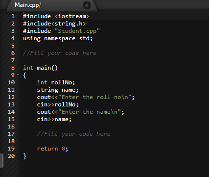 Main.cpp/
1
#include <iostream>
#include<string.h>
#include "Student.cpp"
4 using namespace std;
2
3
6 //Fill your code here
7
int main()
{
int rollNo;
string name;
cout<<"Enter the roll no\n";
cin>>rollNo;
cout<<"Enter the name\n";
cin>>name;
8
9.
10
11
12
13
14
15
16
17
//Fill your code here
18
19
return 0;
20 }
