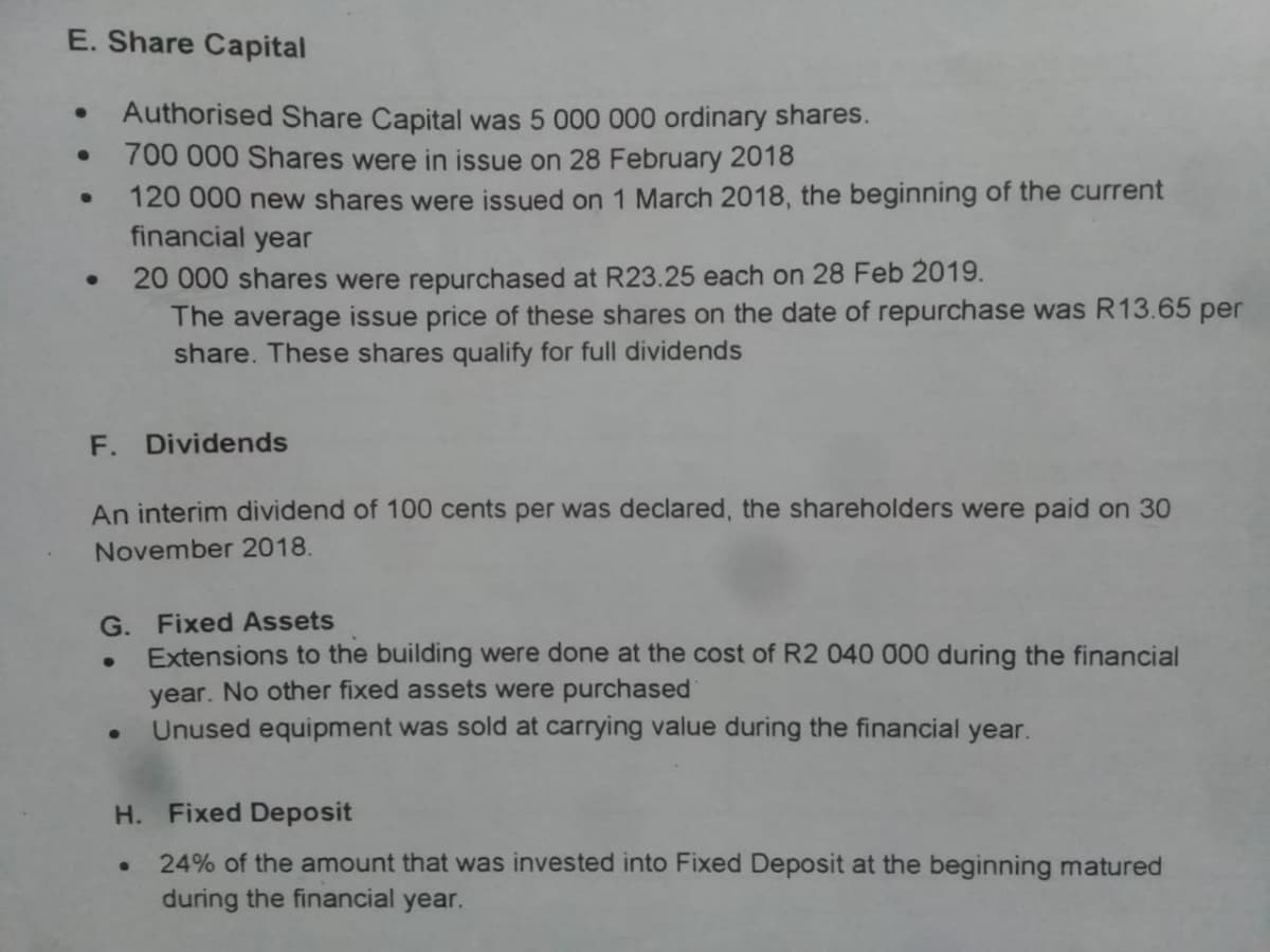E. Share Capital
Authorised Share Capital was 5 000 000 ordinary shares.
700 000 Shares were in issue on 28 February 2018
120 000 new shares were issued on 1 March 2018, the beginning of the current
financial year
20 000 shares were repurchased at R23.25 each on 28 Feb 2019.
The average issue price of these shares on the date of repurchase was R13.65 per
share. These shares qualify for full dividends
F.
Dividends
An interim dividend of 100 cents per was declared, the shareholders were paid on 30
November 2018.
G. Fixed Assets
Extensions to the building were done at the cost of R2 040 000 during the financial
year. No other fixed assets were purchased
Unused equipment was sold at carrying value during the financial year.
H. Fixed Deposit
24% of the amount that was invested into Fixed Deposit at the beginning matured
during the financial year.
