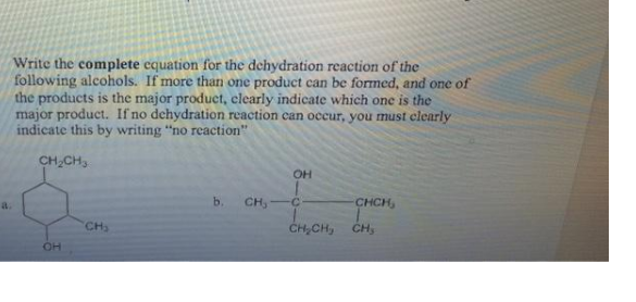 Write the complete equation for the dehydration reaction of the
following alcohols. If more than one product can be formed, and one of
the products is the major product, clearly indicate which one is the
major product. If no dehydration reaction can occur, you must clearly
indicate this by writing "no reaction"
CH,CH,
OH
a.
b.
CH,
CHCH,
CH
CH,CH,
CH,
OH
