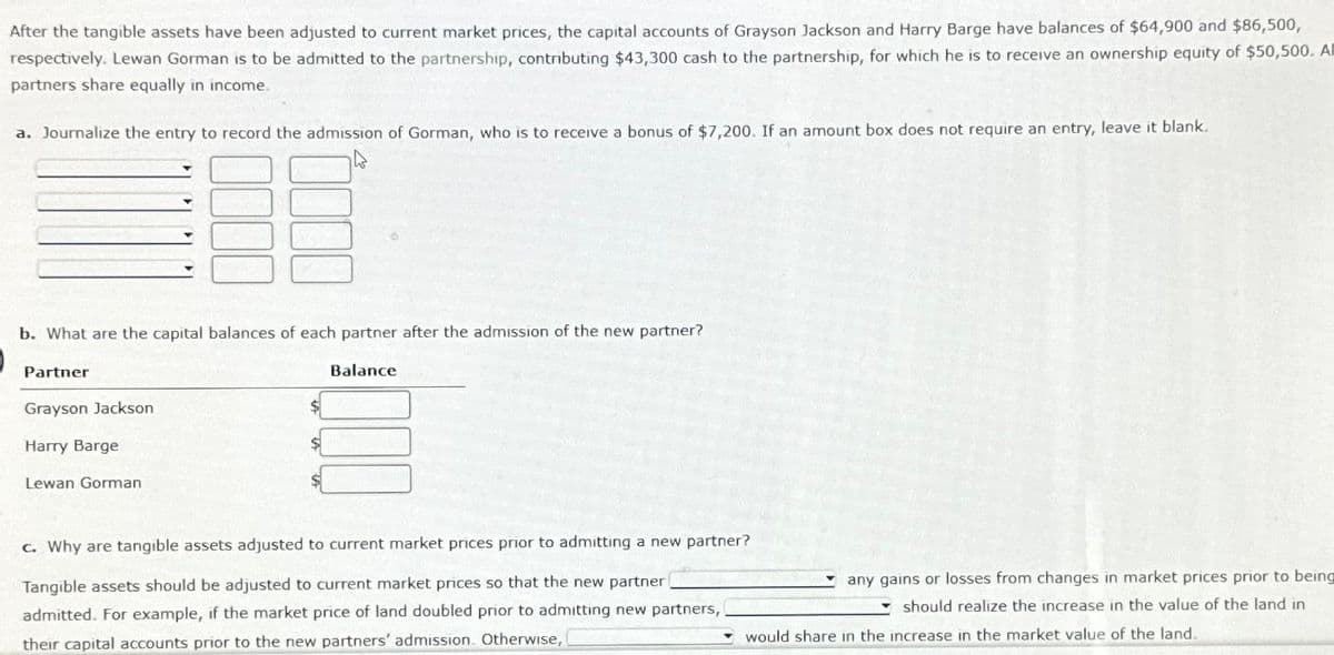 After the tangible assets have been adjusted to current market prices, the capital accounts of Grayson Jackson and Harry Barge have balances of $64,900 and $86,500,
respectively. Lewan Gorman is to be admitted to the partnership, contributing $43,300 cash to the partnership, for which he is to receive an ownership equity of $50,500. All
partners share equally in income
a. Journalize the entry to record the admission of Gorman, who is to receive a bonus of $7,200. If an amount box does not require an entry, leave it blank.
b. What are the capital balances of each partner after the admission of the new partner?
Partner
Grayson Jackson
Harry Barge
Lewan Gorman
Balance
c. Why are tangible assets adjusted to current market prices prior to admitting a new partner?
Tangible assets should be adjusted to current market prices so that the new partner
admitted. For example, if the market price of land doubled prior to admitting new partners,
their capital accounts prior to the new partners' admission. Otherwise,
any gains or losses from changes in market prices prior to being
should realize the increase in the value of the land in
would share in the increase in the market value of the land.