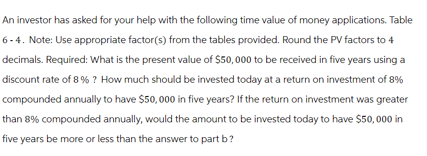 An investor has asked for your help with the following time value of money applications. Table
6-4. Note: Use appropriate factor(s) from the tables provided. Round the PV factors to 4
decimals. Required: What is the present value of $50,000 to be received in five years using a
discount rate of 8% ? How much should be invested today at a return on investment of 8%
compounded annually to have $50,000 in five years? If the return on investment was greater
than 8% compounded annually, would the amount to be invested today to have $50,000 in
five years be more or less than the answer to part b?