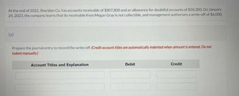 At the end of 2022, Sheridan Co. has accounts receivable of $807,800 and an allowance for doubtful accounts of $58,300. On January
24, 2023, the company learns that its receivable from Megan Gray is not collectible, and management authorizes a write-off of $6,000.
(a)
Prepare the journal entry to record the write-off. (Credit account titles are automatically indented when amount is entered. Do not
indent manually.)
Account Titles and Explanation
Debit
Credit