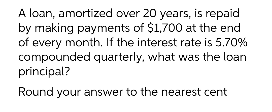 A loan, amortized over 20 years, is repaid
by making payments of $1,700 at the end
of every month. If the interest rate is 5.70%
compounded quarterly, what was the loan
principal?
Round your answer to the nearest cent