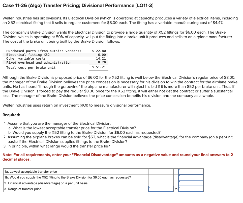 Case 11-26 (Algo) Transfer Pricing; Divisional Performance [LO11-3]
Weller Industries has six divisions. Its Electrical Division (which is operating at capacity) produces a variety of electrical items, including
an X52 electrical fitting that it sells to regular customers for $8.00 each. The fitting has a variable manufacturing cost of $4.47.
The company's Brake Division wants the Electrical Division to provide a large quantity of X52 fittings for $6.00 each. The Brake
Division, which is operating at 50% of capacity, will put the fitting into a brake unit it produces and sells to an airplane manufacturer.
The cost of the brake unit being built by the Brake Division follows:
Purchased parts (from outside vendors)
Electrical fitting X52
Other variable costs
Fixed overhead and administration
Total cost per brake unit
$ 22.80
6.00
14.21
8.20
$ 51.21
Although the Brake Division's proposed price of $6.00 for the X52 fitting is well below the Electrical Division's regular price of $8.00,
the manager of the Brake Division believes the price concession necessary for his division to win the contract for the airplane brake
units. He has heard "through the grapevine" the airplane manufacturer will reject his bid if it is more than $52 per brake unit. Thus, if
the Brake Division is forced to pay the regular $8.00 price for the X52 fitting, it will either not get the contract or suffer a substantial
loss. The manager of the Brake Division believes the price concession benefits his division and the company as a whole.
Weller Industries uses return on investment (ROI) to measure divisional performance.
Required:
1. Assume that you are the manager of the Electrical Division.
a. What is the lowest acceptable transfer price for the Electrical Division?
b. Would you supply the X52 fitting to the Brake Division for $6.00 each as requested?
2. Assuming the airplane brakes can be sold for $52, what is the financial advantage (disadvantage) for the company (on a per-unit
basis) if the Electrical Division supplies fittings to the Brake Division?
3. In principle, within what range would the transfer price lie?
Note: For all requirements, enter your "Financial Disadvantage" amounts as a negative value and round your final answers to 2
decimal places.
1a. Lowest acceptable transfer price
1b. Would you supply the X52 fitting to the Brake Division for $6.00 each as requested?
2. Financial advantage (disadvantage) on a per unit basis
3. Range of transfer price
to