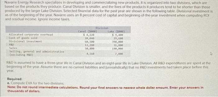 Navarre Energy Research specializes in developing and commercializing new products. It is organized into two divisions, which are
based on the products they produce. Canal Division is smaller, and the lives of the products it produces tend to be shorter than those
produced by the larger Lake Division. Selected financial data for the past year are shown in the following table. Divisional investment is
as of the beginning of the year. Navarre uses an 8 percent cost of capital and beginning-of-the-year investment when computing ROI
and residual income. Ignore income taxes.
Allocated corporate overhead
Cost of goods sold
Divisional investment
RAD
Sales
Selling, general and administrative
(excluding R&D)
Division
Canal (5000)
$4,120
20,040
60,500
12,200
50,800
4,560
Lake (5000)
$9,400
29,600
398,000
31,800
190,000
7,500
R&D is assumed to have a three-year life in Canal Division and an eight-year life in Lake Division. All R&D expenditures are spent at the
beginning of the year. Assume there are no current liabilities and (unrealistically) that no R&D investments had taken place before this
year.
Required:
a. Compute EVA for the two divisions.
Note: Do not round intermediate calculations. Round your final answers to nearest whole dollar amount. Enter your answers in
thousands of dollars.