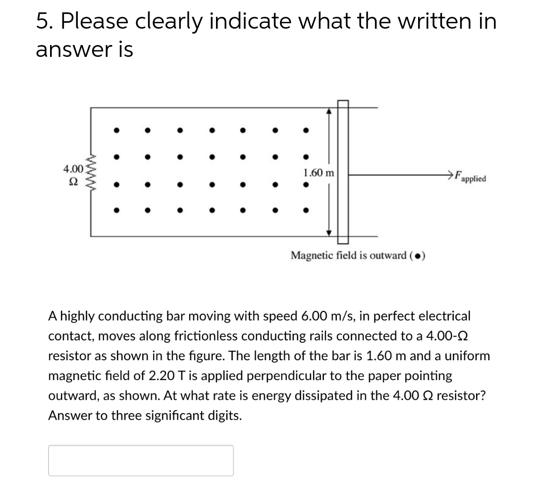5. Please clearly indicate what the written in
answer is
4.00
S2
www
●
1.60 m
Magnetic field is outward (
F
applied
A highly conducting bar moving with speed 6.00 m/s, in perfect electrical
contact, moves along frictionless conducting rails connected to a 4.00-
resistor as shown in the figure. The length of the bar is 1.60 m and a uniform
magnetic field of 2.20 T is applied perpendicular to the paper pointing
outward, as shown. At what rate is energy dissipated in the 4.00 2 resistor?
Answer to three significant digits.