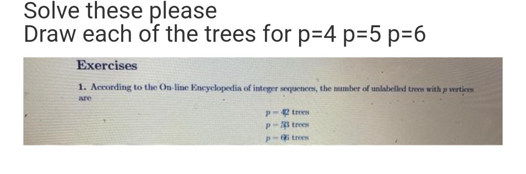 Solve these please
Draw each of the trees for p=4 p=5 p=6
Exercises
1. According to the On-line Encyclopedia of integer sequences, the number of unlabelled trees with p vertices
are
42 trees
trees
P 66 trees
Р
P-