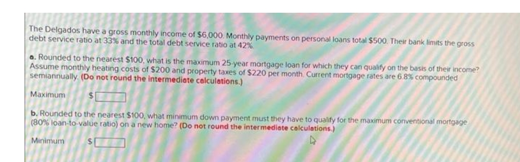 The Delgados have a gross monthly income of $6,000. Monthly payments on personal loans total $500. Their bank limits the gross
debt service ratio at 33% and the total debt service ratio at 42%
a. Rounded to the nearest $100, what is the maximum 25-year mortgage loan for which they can qualify on the basis of their income?
Assume monthly heating costs of $200 and property taxes of $220 per month. Current mortgage rates are 6.8% compounded
semiannually. (Do not round the intermediate calculations.)
Maximum
$1
b. Rounded to the nearest $100, what minimum down payment must they have to qualify for the maximum conventional mortgage
(80% loan-to-value ratio) on a new home? (Do not round the intermediate calculations.)
Minimum
$1