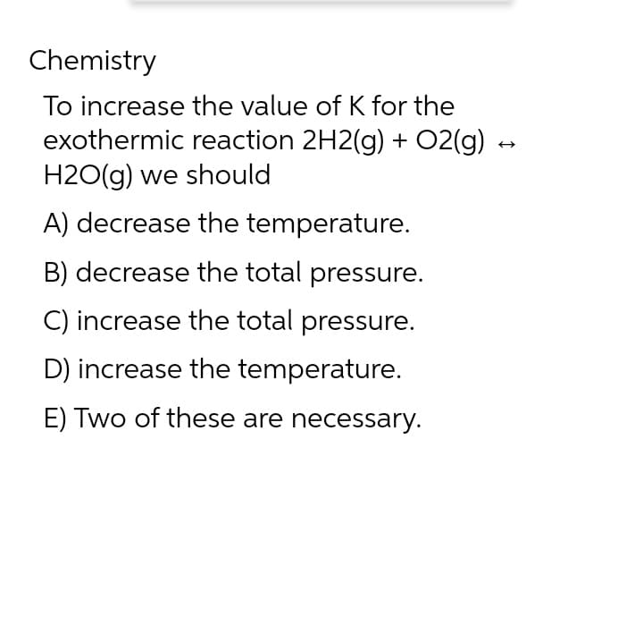 Chemistry
To increase the value of K for the
exothermic reaction 2H2(g) + O2(g) →
H2O(g) we should
A) decrease the temperature.
B) decrease the total pressure.
C) increase the total pressure.
D) increase the temperature.
E) Two of these are necessary.