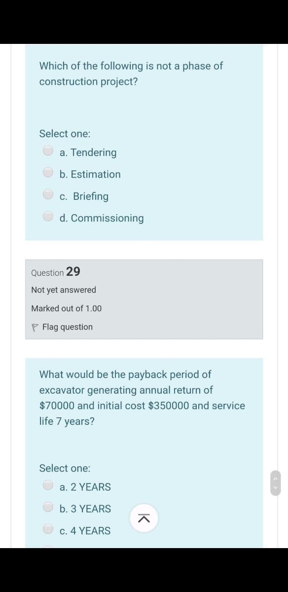 Which of the following is not a phase of
construction project?
Select one:
a. Tendering
b. Estimation
c. Briefing
d. Commissioning
Question 29
Not yet answered
Marked out of 1.00
P Flag question
What would be the payback period of
excavator generating annual return of
$70000 and initial cost $350000 and service
life 7 years?
Select one:
a. 2 YEARS
b. 3 YEARS
c. 4 YEARS
