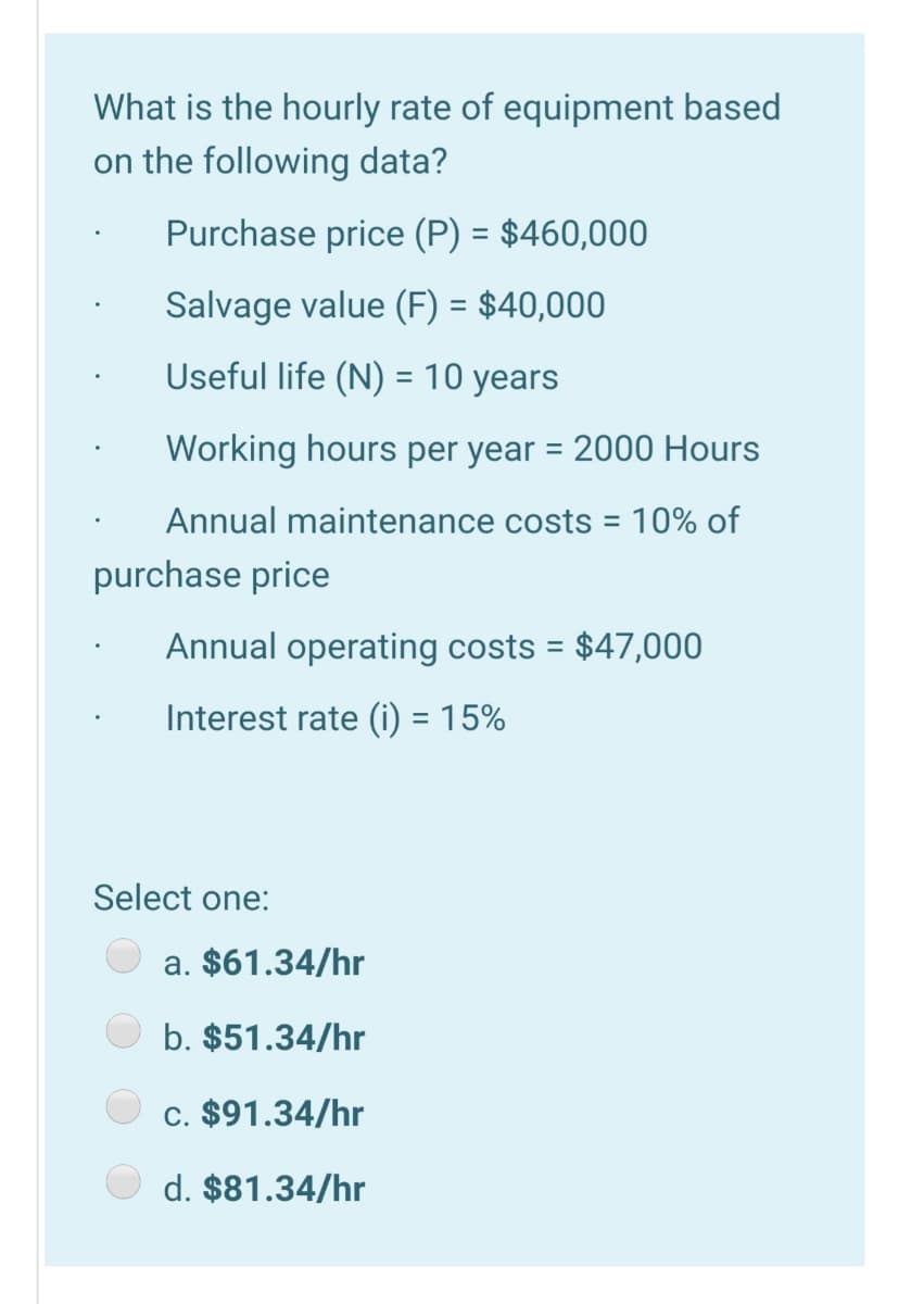 What is the hourly rate of equipment based
on the following data?
Purchase price (P) = $460,000
%3D
Salvage value (F) = $40,000
Useful life (N) = 10 years
Working hours per year = 2000 Hours
Annual maintenance costs =
10% of
purchase price
Annual operating costs = $47,000
%3D
Interest rate (i) = 15%
Select one:
a. $61.34/hr
b. $51.34/hr
c. $91.34/hr
d. $81.34/hr
