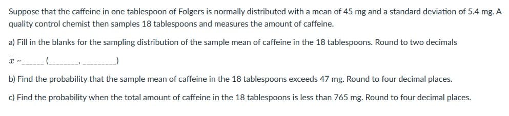 Suppose that the caffeine in one tablespoon of Folgers is normally distributed with a mean of 45 mg and a standard deviation of 5.4 mg. A
quality control chemist then samples 18 tablespoons and measures the amount of caffeine.
a) Fill in the blanks for the sampling distribution of the sample mean of caffeine in the 18 tablespoons. Round to two decimals
)
b) Find the probability that the sample mean of caffeine in the 18 tablespoons exceeds 47 mg. Round to four decimal places.
c) Find the probability when the total amount of caffeine in the 18 tablespoons is less than 765 mg. Round to four decimal places.