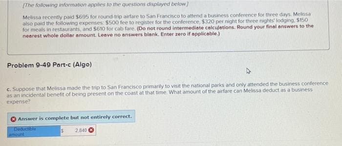 [The following information applies to the questions displayed below]
Melissa recently paid $695 for round-trip airfare to San Francisco to attend a business conference for three days. Melissa
also paid the following expenses: $500 fee to register for the conference, $320 per night for three nights' lodging, $150
for meals in restaurants, and $610 for cab fare. (Do not round intermediate calculations. Round your final answers to the
nearest whole dollar amount. Leave no answers blank. Enter zero if applicable.).
Problem 9-49 Part-c (Algo)
c. Suppose that Melissa made the trip to San Francisco primarily to visit the national parks and only attended the business conference
as an incidental benefit of being present on the coast at that time. What amount of the airfare can Melissa deduct as a business
expense?
Answer is complete but not entirely correct.
Deductible
amount
$
2,840