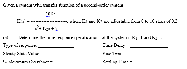 Given a system with transfer function of a second-order system
10K1
H(s) =
where K1 and K2 are adjustable from 0 to 10 steps of 0.2
s2+ K25 + 5
(a)
Determine the time-response specifications of the system if K1=1 and K2=5
Type of response:
Time Delay =
Steady State Value =
Rise Time =
% Maximum Overshoot =
Settling Time =
