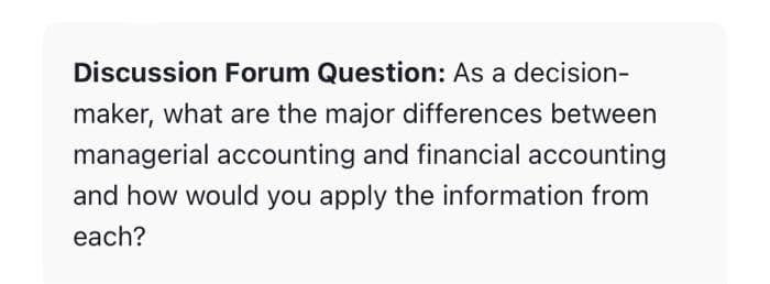 Discussion Forum Question: As a decision-
maker, what are the major differences between
managerial accounting and financial accounting
and how would you apply the information from
each?