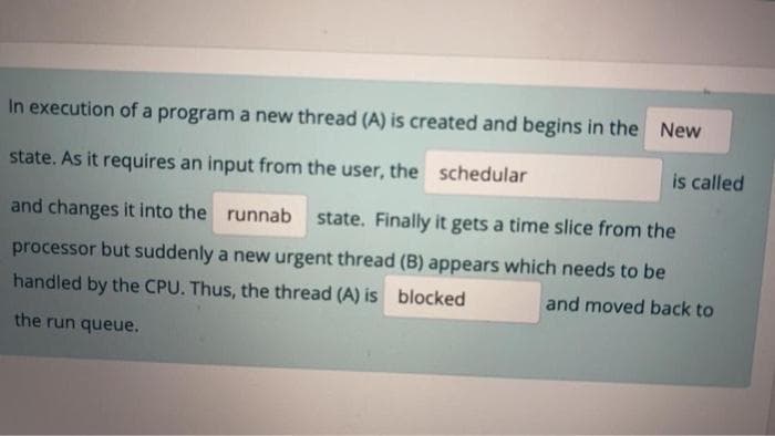 In execution of a program a new thread (A) is created and begins in the New
state. As it requires an input from the user, the schedular
is called
and changes it into the runnab state. Finally it gets a time slice from the
processor but suddenly a new urgent thread (B) appears which needs to be
handled by the CPU. Thus, the thread (A) is blocked
and moved back to
the run queue.