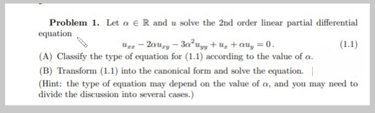 Problem 1. Let a e R and u solve the 2nd order linear partial differential
equation
Uzz – 2auzy – 3a²uyy + Uz + auy = 0.
(A) Classify the type of equation for (1.1) according to the value of a.
(1.1)
(B) Transform (1.1) into the canonical form and solve the equation. |
(Hint: the type of equation may depend on the value of a, and you may need to
divide the discussion into several cases.)
