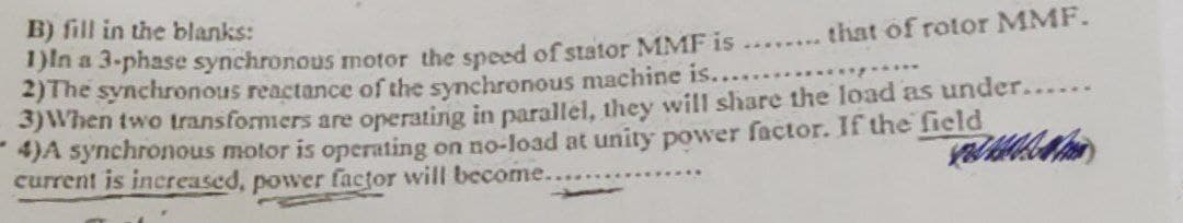 B) fill in the blanks:
that of rotor MMF.
1)In a 3-phase synchronous motor the speed of stator MMF is .........
2)The synchronous reactance of the synchronous machine is.......
3) When two transformers are operating in parallel, they will share the load as under......
4)A synchronous motor is operating on no-load at unity power factor. If the field
current is increased, power factor will become..
