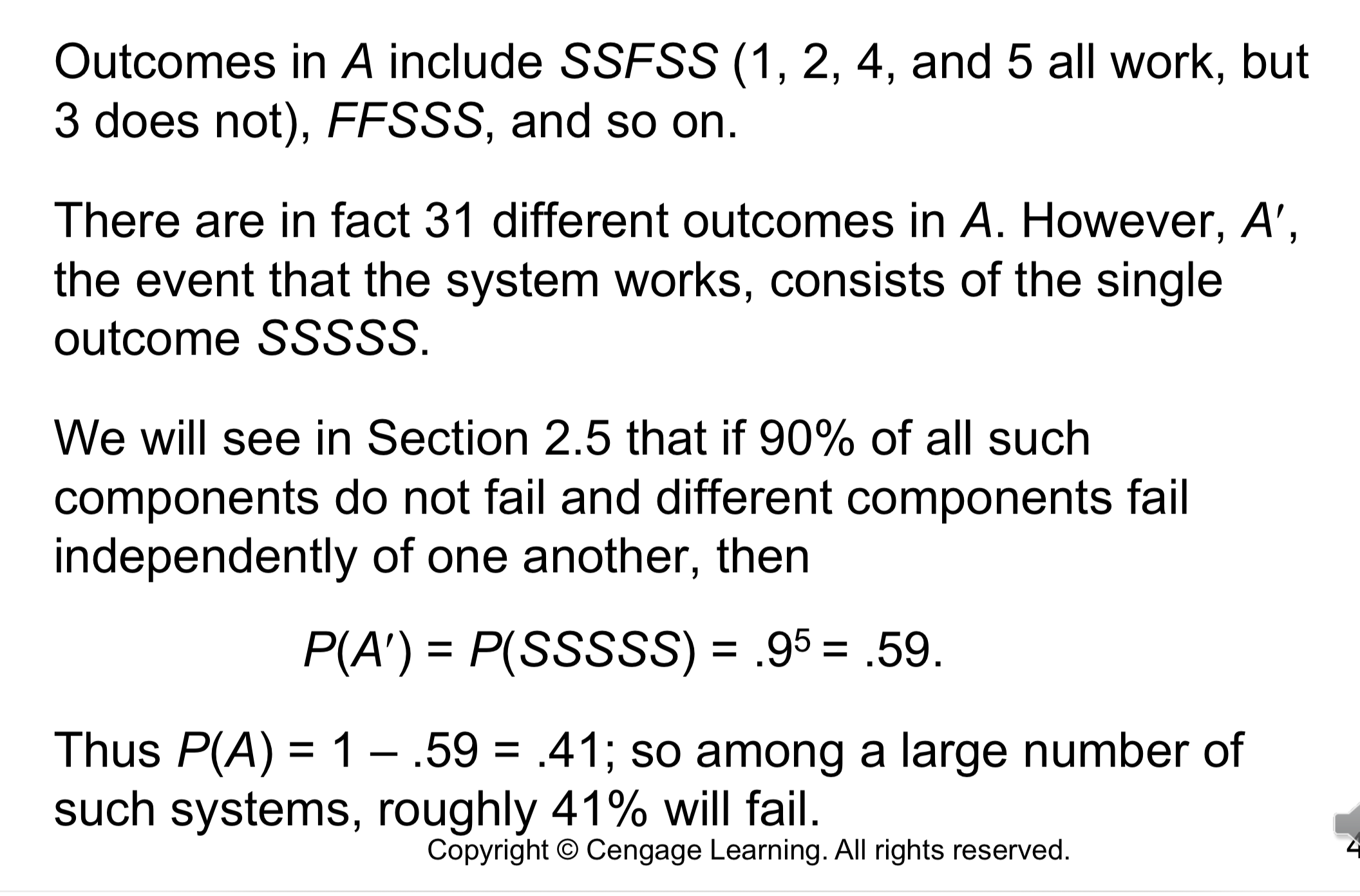 Outcomes in A include SSFSS (1, 2, 4, and 5 all work, but
3 does not), FFSSS, and so on.
There are in fact 31 different outcomes in A. However, A',
the event that the system works, consists of the single
outcome SSSSS
We will see in Section 2.5 that if 90% of all such
components do not fail and different components fail
independently of one another, then
P(A') P(SSSSS) .95 = 59.
Thus P(A) 1 - .59 = .41; so among a large number of
such systems, roughly 41% will fail
Copyright O Cengage Learning. All rights reserved
