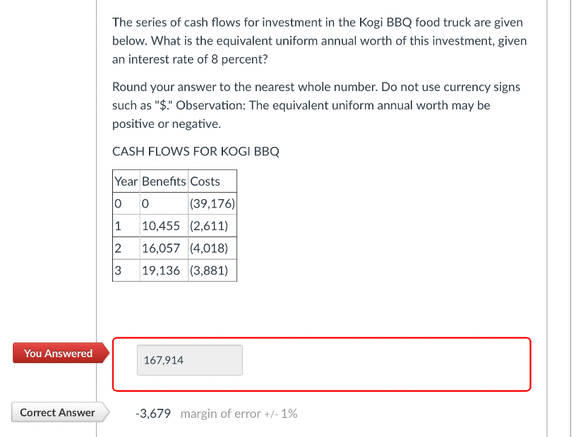 The series of cash flows for investment in the Kogi BBQ food truck are given
below. What is the equivalent uniform annual worth of this investment, given
an interest rate of 8 percent?
Round your answer to the nearest whole number. Do not use currency signs
such as "$." Observation: The equivalent uniform annual worth may be
positive or negative.
CASH FLOWS FOR KOGI BBQ
Year Benefits Costs
0 0
(39,176)
1 10,455 (2,611)
2
16,057 (4,018)
3
19,136 (3,881)
You Answered
167,914
Correct Answer
-3,679 margin of error +/- 1%