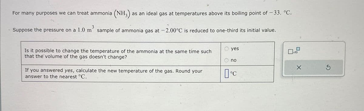 For many purposes we can treat ammonia (NH3) a as an ideal gas at temperatures above its boiling point of -33. °C.
3
Suppose the pressure on a 1.0 m sample of ammonia gas at -2.00°C is reduced to one-third its initial value.
Is it possible to change the temperature of the ammonia at the same time such
that the volume of the gas doesn't change?
If you answered yes, calculate the new temperature of the gas. Round your
answer to the nearest °C.
yes
no
°C
x10
S