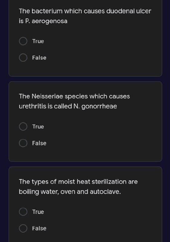 The bacterium which causes duodenal ulcer
is P. aerogenosa
True
False
The Neisseriae species which causes
urethritis is called N. gonorrheae
True
O False
The types of moist heat sterilization are
boiling water, oven and autoclave.
True
False
