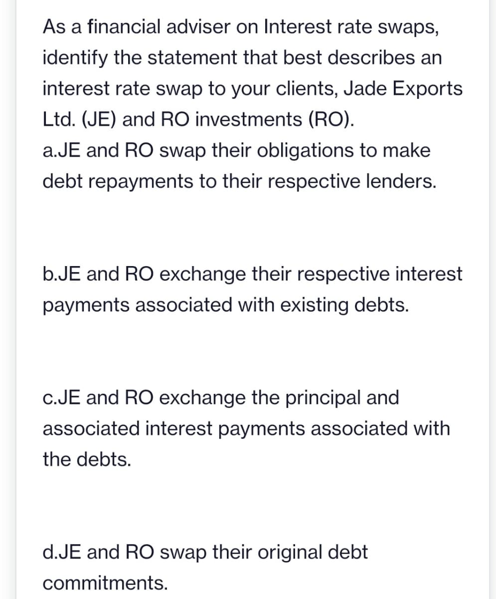As a financial adviser on Interest rate swaps,
identify the statement that best describes an
interest rate swap to your clients, Jade Exports
Ltd. (JE) and RO investments (RO).
a.JE and RO swap their obligations to make
debt repayments to their respective lenders.
b.JE and RO exchange their respective interest
payments associated with existing debts.
c.JE and RO exchange the principal and
associated interest payments associated with
the debts.
d.JE and RO swap their original debt
commitments.