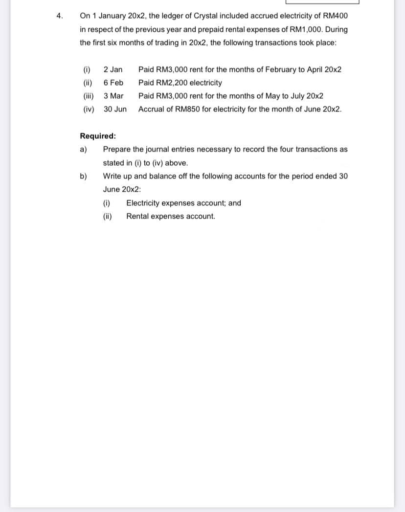 4.
On 1 January 20x2, the ledger of Crystal included accrued electricity of RM400
in respect of the previous year and prepaid rental expenses of RM1,000. During
the first six months of trading in 20x2, the following transactions took place:
(i)
2 Jan
Paid RM3,000 rent for the months of February to April 20x2
Paid RM2,200 electricity
(ii)
6 Feb
(iii)
3 Mar
Paid RM3,000 rent for the months of May to July 20x2
(iv)
30 Jun
Accrual of RM850 for electricity for the month of June 20x2.
Required:
a)
Prepare the journal entries necessary to record the four transactions as
stated in (i) to (iv) above.
b)
Write up and balance off the following accounts for the period ended 30
June 20x2:
(i) Electricity expenses account; and
(ii)
Rental expenses account.